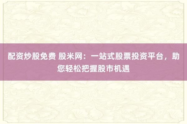 配资炒股免费 股米网：一站式股票投资平台，助您轻松把握股市机遇