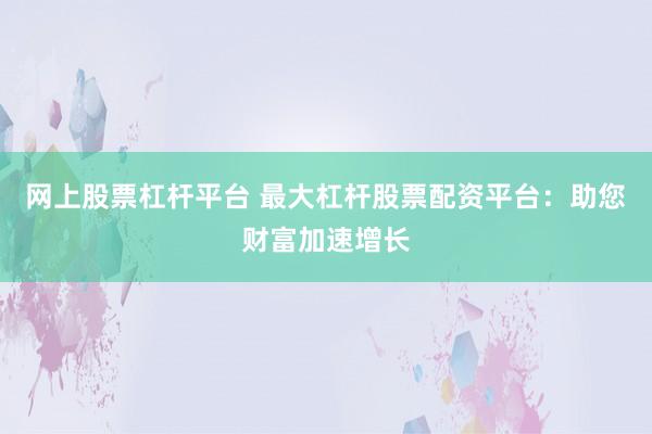网上股票杠杆平台 最大杠杆股票配资平台：助您财富加速增长