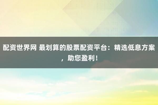 配资世界网 最划算的股票配资平台：精选低息方案，助您盈利！
