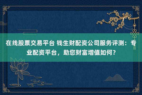 在线股票交易平台 钱生财配资公司服务评测：专业配资平台，助您财富增值如何？