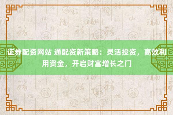 证券配资网站 通配资新策略：灵活投资，高效利用资金，开启财富增长之门