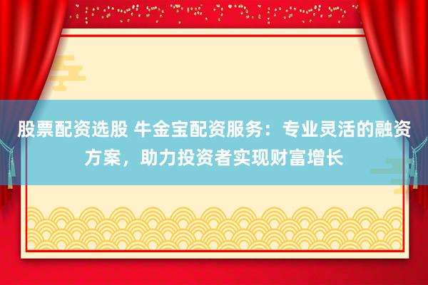 股票配资选股 牛金宝配资服务：专业灵活的融资方案，助力投资者实现财富增长