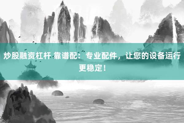 炒股融资杠杆 靠谱配：专业配件，让您的设备运行更稳定！