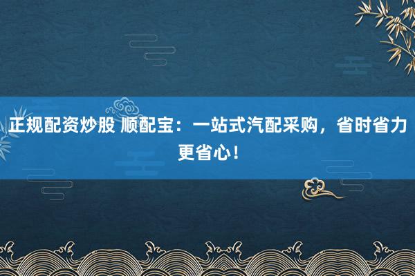 正规配资炒股 顺配宝：一站式汽配采购，省时省力更省心！
