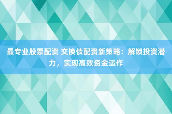 最专业股票配资 交换债配资新策略：解锁投资潜力，实现高效资金运作
