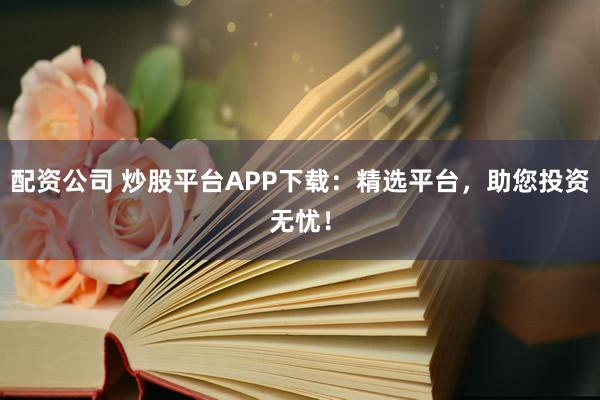 配资公司 炒股平台APP下载：精选平台，助您投资无忧！