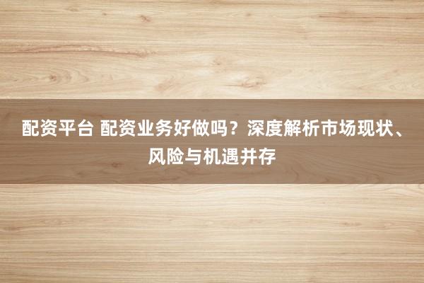 配资平台 配资业务好做吗？深度解析市场现状、风险与机遇并存