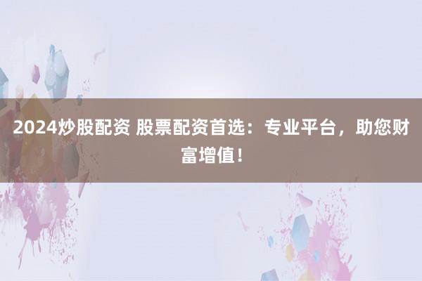 2024炒股配资 股票配资首选：专业平台，助您财富增值！