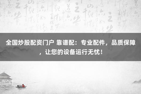 全国炒股配资门户 靠谱配：专业配件，品质保障，让您的设备运行无忧！