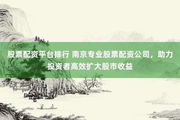 股票配资平台排行 南京专业股票配资公司，助力投资者高效扩大股市收益