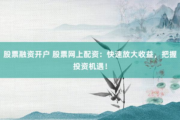 股票融资开户 股票网上配资：快速放大收益，把握投资机遇！