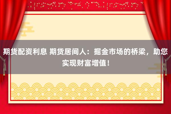 期货配资利息 期货居间人：掘金市场的桥梁，助您实现财富增值！