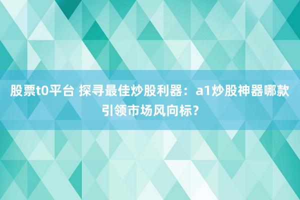 股票t0平台 探寻最佳炒股利器：a1炒股神器哪款引领市场风向标？