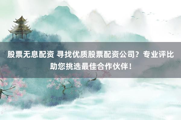 股票无息配资 寻找优质股票配资公司？专业评比助您挑选最佳合作伙伴！