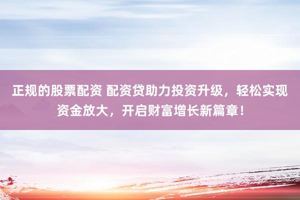 正规的股票配资 配资贷助力投资升级，轻松实现资金放大，开启财富增长新篇章！