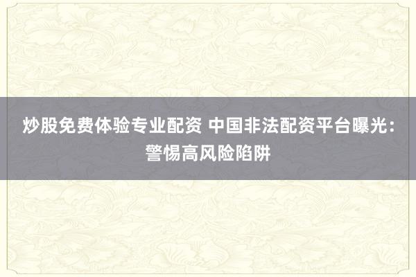 炒股免费体验专业配资 中国非法配资平台曝光：警惕高风险陷阱