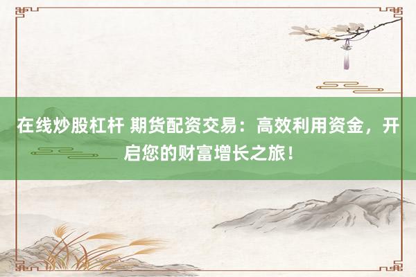 在线炒股杠杆 期货配资交易：高效利用资金，开启您的财富增长之旅！