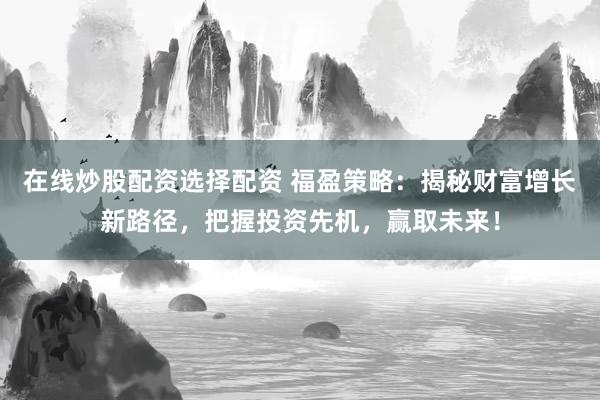 在线炒股配资选择配资 福盈策略：揭秘财富增长新路径，把握投资先机，赢取未来！