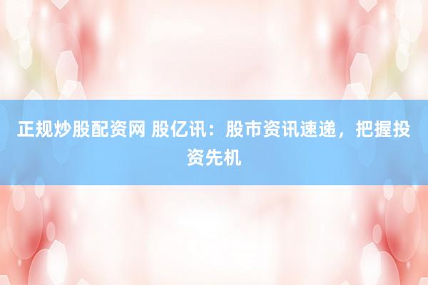 正规炒股配资网 股亿讯：股市资讯速递，把握投资先机
