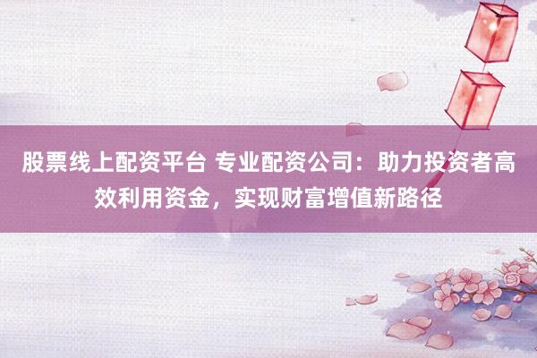 股票线上配资平台 专业配资公司：助力投资者高效利用资金，实现财富增值新路径