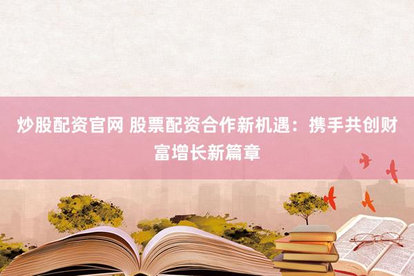 炒股配资官网 股票配资合作新机遇：携手共创财富增长新篇章