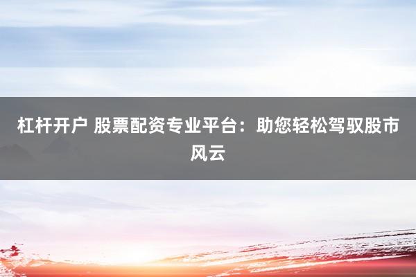 杠杆开户 股票配资专业平台：助您轻松驾驭股市风云