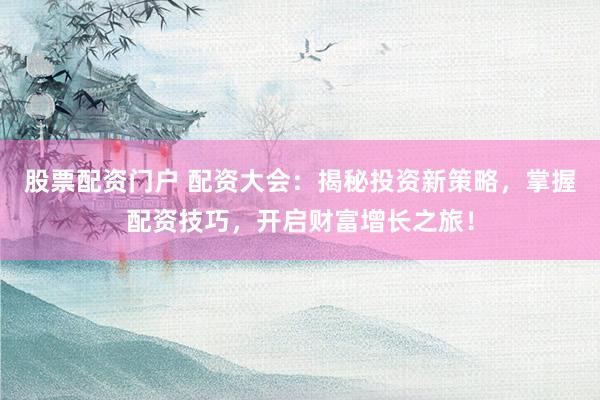股票配资门户 配资大会：揭秘投资新策略，掌握配资技巧，开启财富增长之旅！
