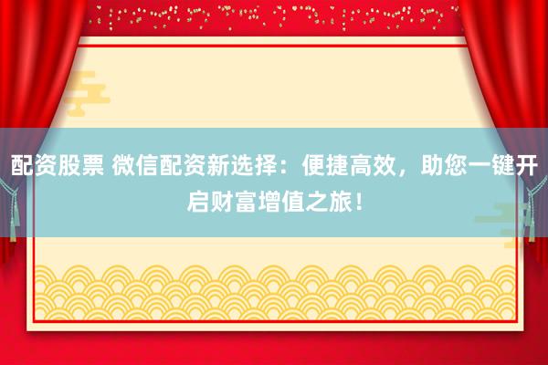 配资股票 微信配资新选择：便捷高效，助您一键开启财富增值之旅！