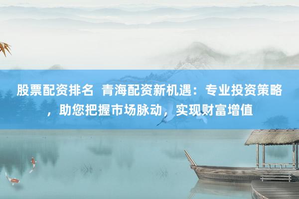 股票配资排名  青海配资新机遇：专业投资策略，助您把握市场脉动，实现财富增值