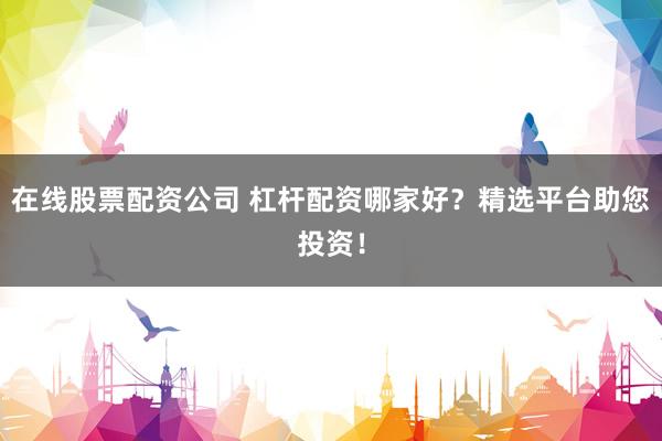在线股票配资公司 杠杆配资哪家好？精选平台助您投资！