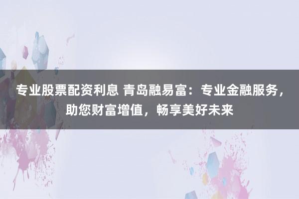 专业股票配资利息 青岛融易富：专业金融服务，助您财富增值，畅享美好未来