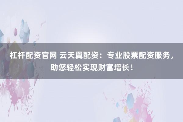 杠杆配资官网 云天翼配资：专业股票配资服务，助您轻松实现财富增长！