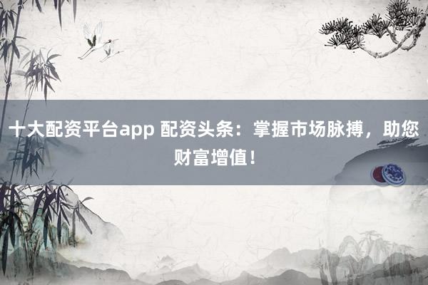 十大配资平台app 配资头条：掌握市场脉搏，助您财富增值！