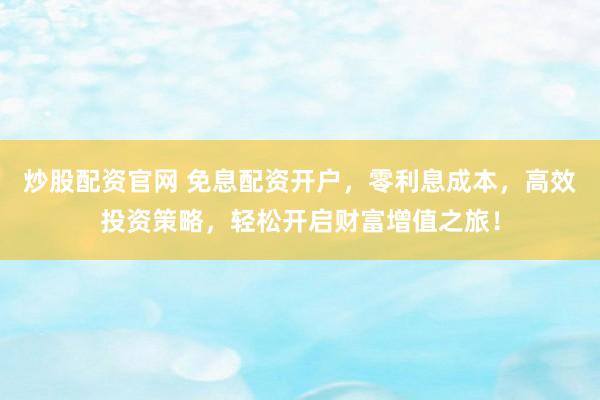 炒股配资官网 免息配资开户，零利息成本，高效投资策略，轻松开启财富增值之旅！