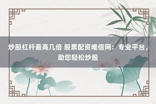 炒股杠杆最高几倍 股票配资唯信网：专业平台，助您轻松炒股