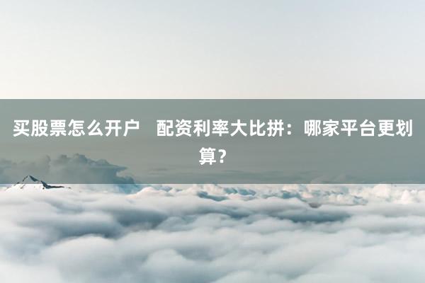 买股票怎么开户   配资利率大比拼：哪家平台更划算？