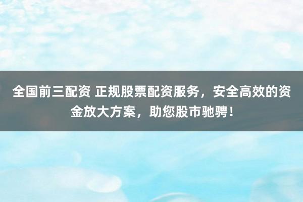 全国前三配资 正规股票配资服务，安全高效的资金放大方案，助您股市驰骋！