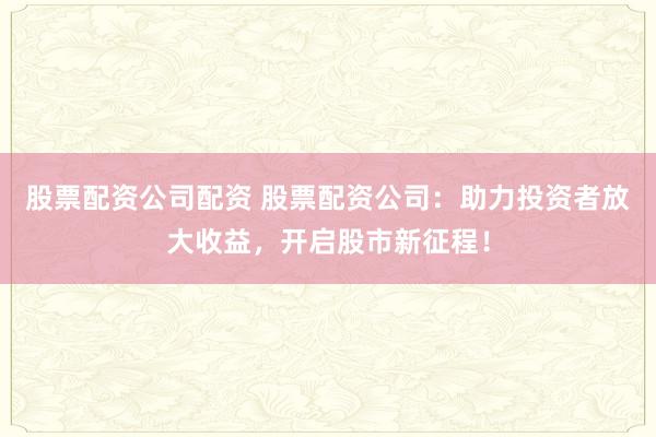 股票配资公司配资 股票配资公司：助力投资者放大收益，开启股市新征程！