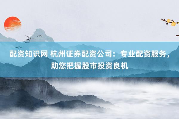 配资知识网 杭州证券配资公司：专业配资服务，助您把握股市投资良机