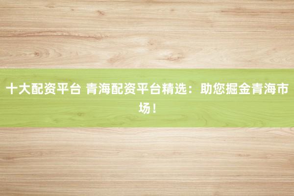 十大配资平台 青海配资平台精选：助您掘金青海市场！