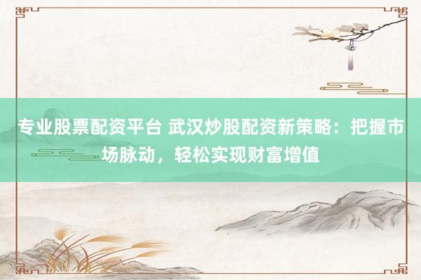 专业股票配资平台 武汉炒股配资新策略：把握市场脉动，轻松实现财富增值