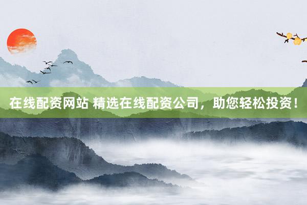 在线配资网站 精选在线配资公司，助您轻松投资！
