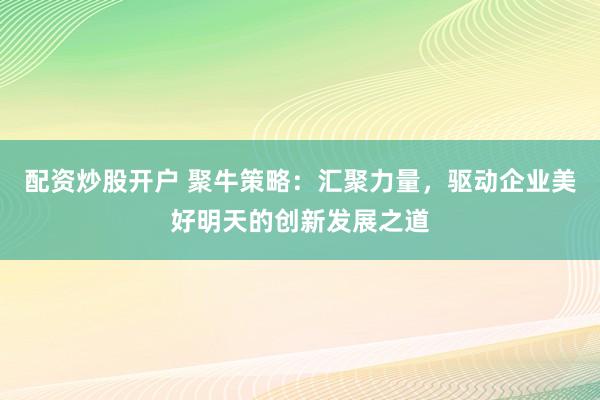 配资炒股开户 聚牛策略：汇聚力量，驱动企业美好明天的创新发展之道