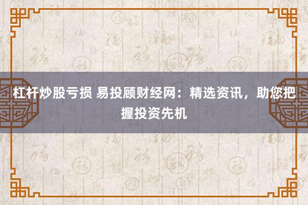 杠杆炒股亏损 易投顾财经网：精选资讯，助您把握投资先机