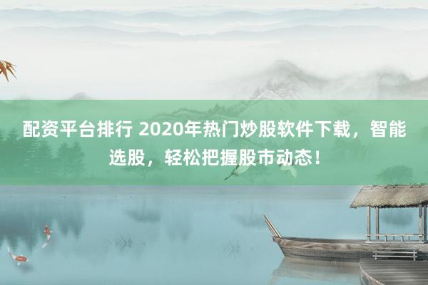 配资平台排行 2020年热门炒股软件下载,智能选股,轻松把握股市动态!