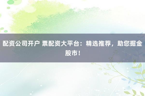 配资公司开户 票配资大平台:精选推荐,助您掘金股市!