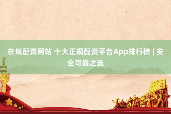在线配资网站 十大正规配资平台App排行榜 | 安全可靠之选