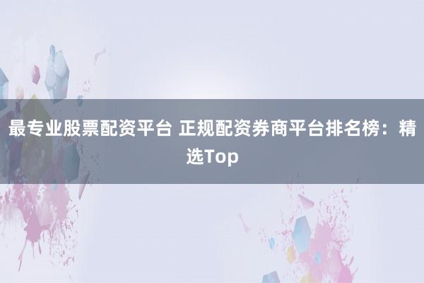 最专业股票配资平台 正规配资券商平台排名榜：精选Top