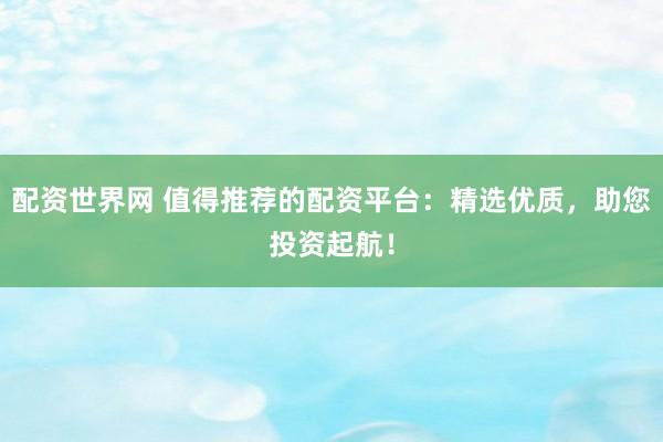 配资世界网 值得推荐的配资平台:精选优质,助您投资起航!