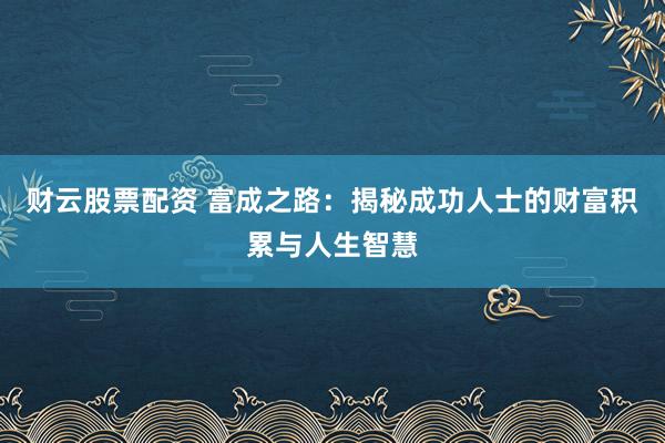 财云股票配资 富成之路：揭秘成功人士的财富积累与人生智慧